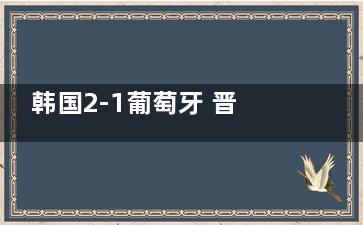 韩国2-1葡萄牙 晋级16强  ***球队这次崛起了